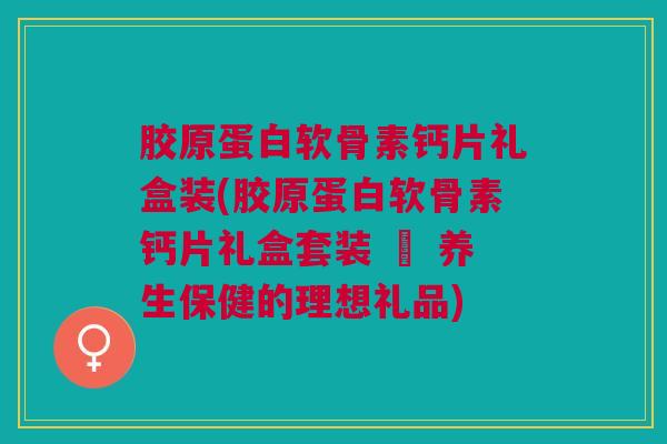 胶原蛋白软骨素钙片礼盒装(胶原蛋白软骨素钙片礼盒套装 – 养生保健的理想礼品)