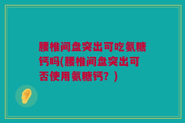 腰椎间盘突出可吃氨糖钙吗(腰椎间盘突出可否使用氨糖钙？)