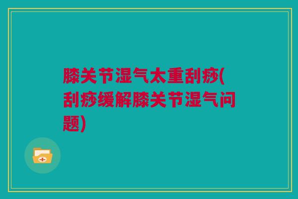 膝关节湿气太重刮痧(刮痧缓解膝关节湿气问题)