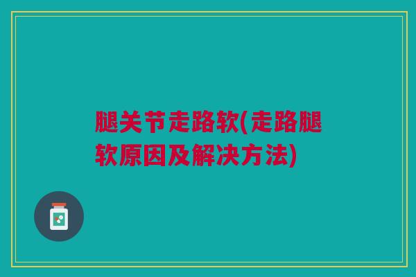 腿关节走路软(走路腿软原因及解决方法) 腿关节走路软(走路腿软原因及解决方法)