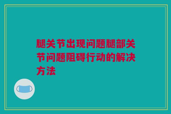 腿关节出现问题腿部关节问题阻碍行动的解决方法