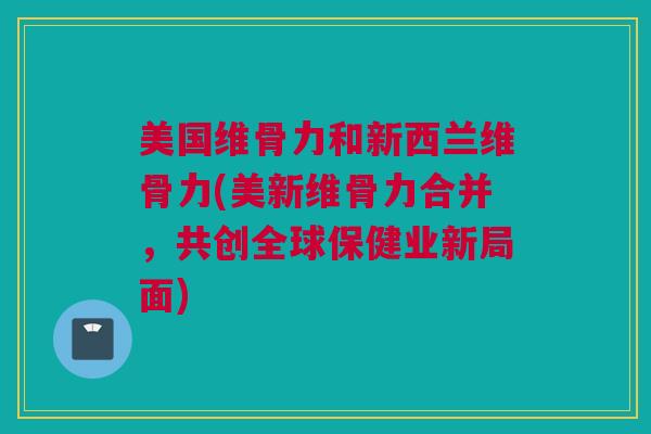 美国维骨力和新西兰维骨力(美新维骨力合并，共创全球保健业新局面)