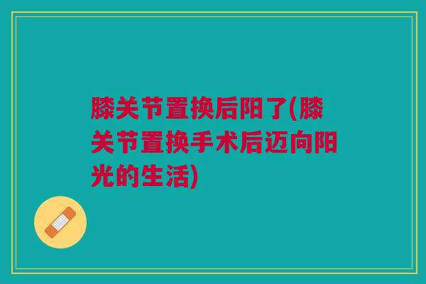 膝关节置换后阳了(膝关节置换手术后迈向阳光的生活)