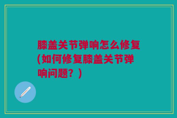 膝盖关节弹响怎么修复(如何修复膝盖关节弹响问题？)