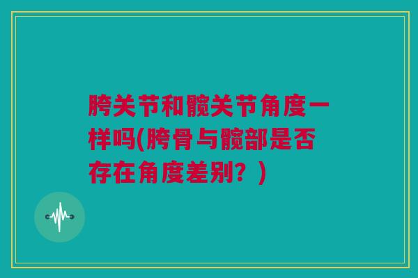 胯关节和髋关节角度一样吗(胯骨与髋部是否存在角度差别？)