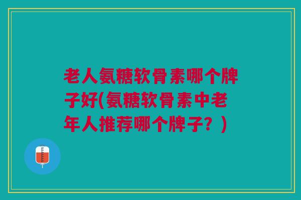 老人氨糖软骨素哪个牌子好(氨糖软骨素中老年人推荐哪个牌子?) 老人氨糖软骨素哪个牌子好(氨糖软骨素中老年人推荐哪个牌子?)