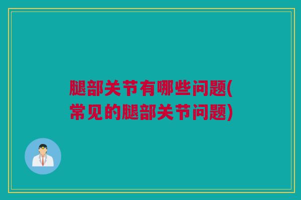 腿部关节有哪些问题(常见的腿部关节问题)