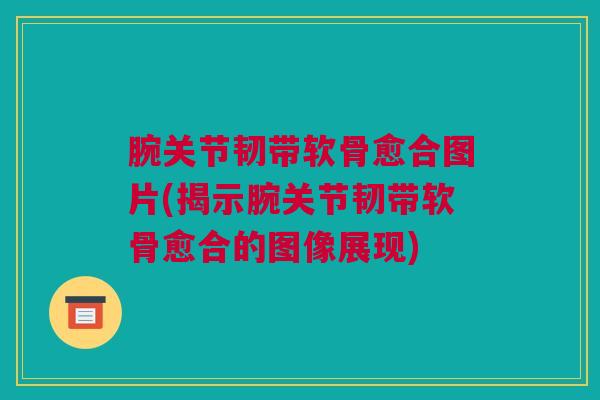 腕关节韧带软骨愈合图片(揭示腕关节韧带软骨愈合的图像展现) 腕关节韧带软骨愈合图片(揭示腕关节韧带软骨愈合的图像展现)
