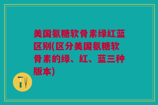 美国氨糖软骨素绿红蓝区别(区分美国氨糖软骨素的绿、红、蓝三种版本)