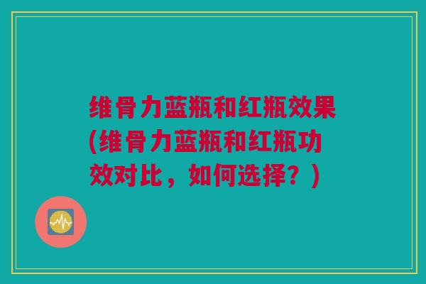 维骨力蓝瓶和红瓶效果(维骨力蓝瓶和红瓶功效对比,如何选择?) 维骨力蓝瓶和红瓶效果(维骨力蓝瓶和红瓶功效对比,如何选择?)