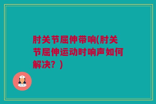 肘关节屈伸带响(肘关节屈伸运动时响声如何解决？)