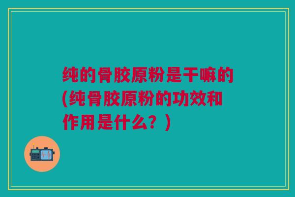 纯的骨胶原粉是干嘛的(纯骨胶原粉的功效和作用是什么？)