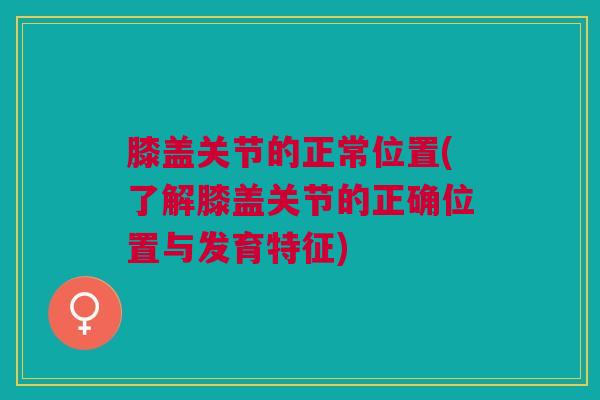 膝盖关节的正常位置(了解膝盖关节的正确位置与发育特征)