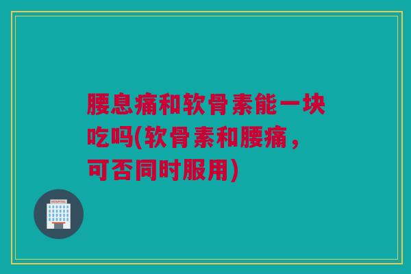 腰息痛和软骨素能一块吃吗(软骨素和腰痛，可否同时服用)