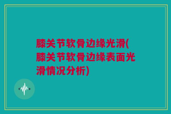 膝关节软骨边缘光滑(膝关节软骨边缘表面光滑情况分析)
