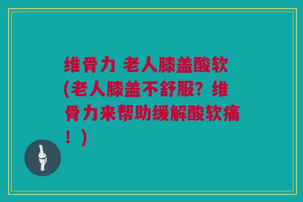 维骨力 老人膝盖酸软(老人膝盖不舒服？维骨力来帮助缓解酸软痛！)
