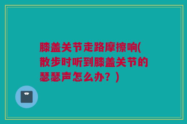 膝盖关节走路摩擦响(散步时听到膝盖关节的瑟瑟声怎么办？)