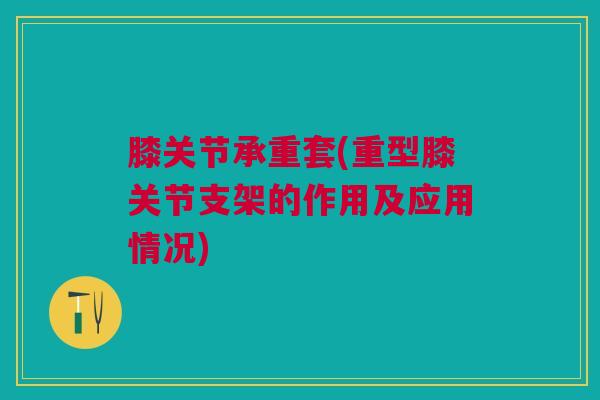 膝关节承重套(重型膝关节支架的作用及应用情况)