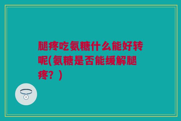 腿疼吃氨糖什么能好转呢(氨糖是否能缓解腿疼？)