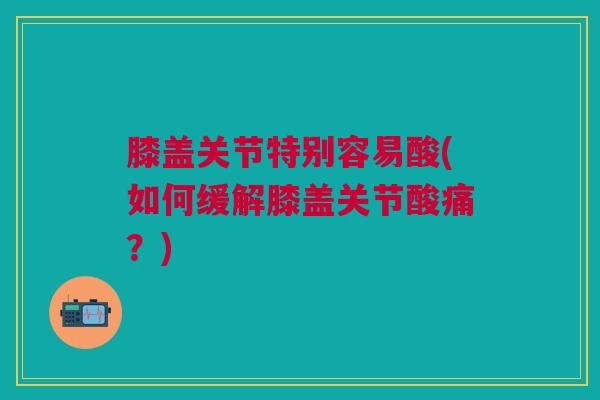 膝盖关节特别容易酸(如何缓解膝盖关节酸痛?) 膝盖关节特别容易酸(如何缓解膝盖关节酸痛?)
