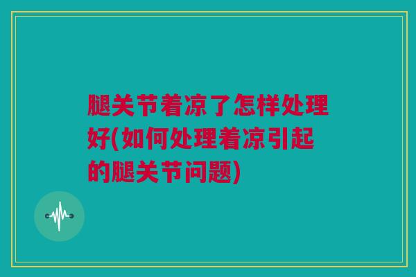 腿关节着凉了怎样处理好(如何处理着凉引起的腿关节问题)