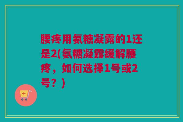 腰疼用氨糖凝露的1还是2(氨糖凝露缓解腰疼，如何选择1号或2号？)