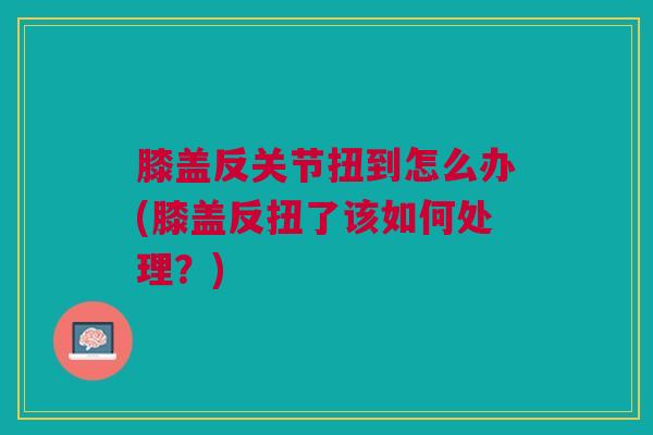 膝盖反关节扭到怎么办(膝盖反扭了该如何处理？)