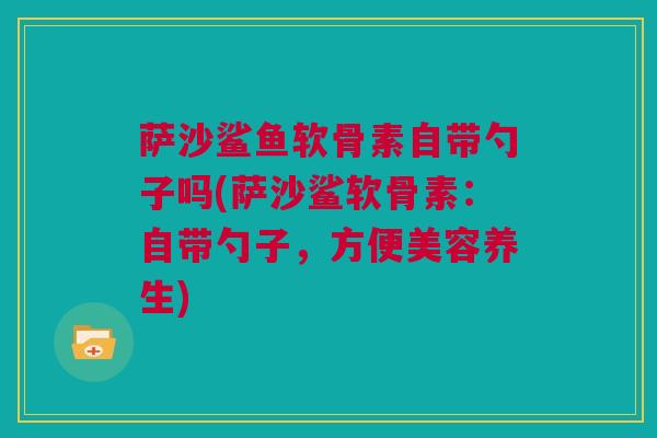 萨沙鲨鱼软骨素自带勺子吗(萨沙鲨软骨素：自带勺子，方便美容养生)