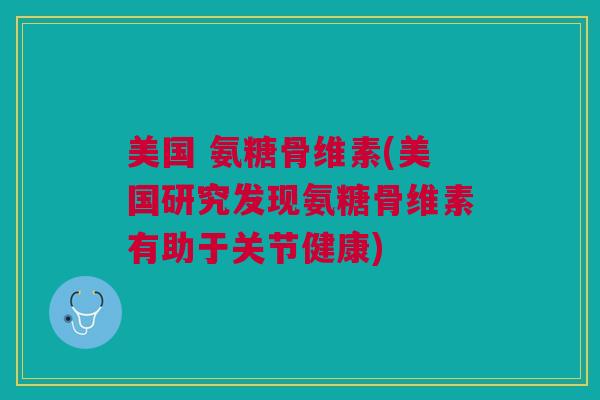美国 氨糖骨维素(美国研究发现氨糖骨维素有助于关节健康)