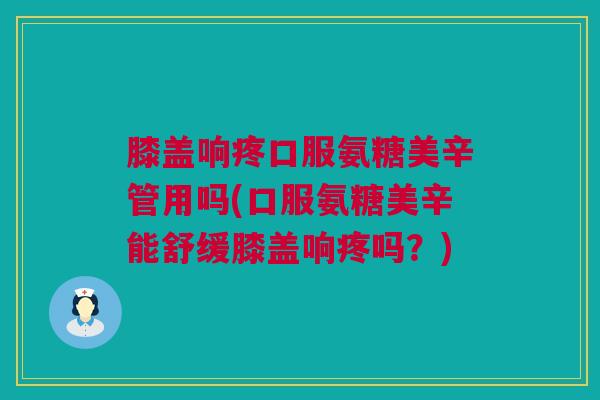膝盖响疼口服氨糖美辛管用吗(口服氨糖美辛能舒缓膝盖响疼吗？)