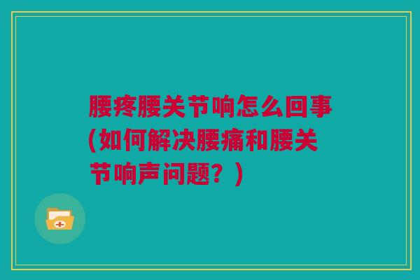 腰疼腰关节响怎么回事(如何解决腰痛和腰关节响声问题？)