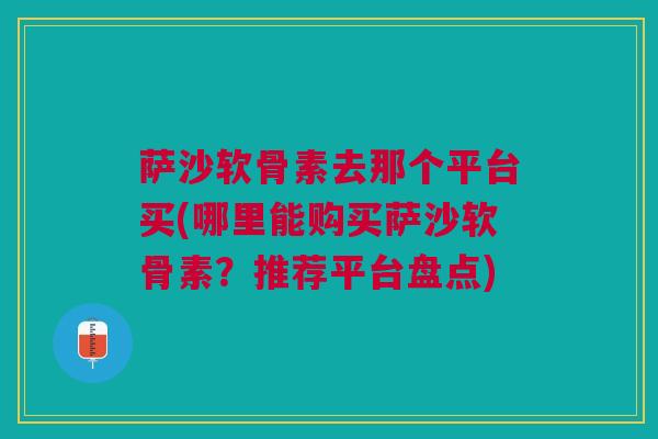 萨沙软骨素去那个平台买(哪里能购买萨沙软骨素？推荐平台盘点)