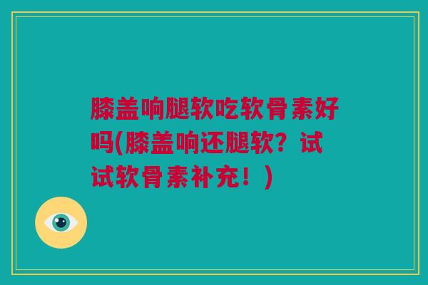 膝盖响腿软吃软骨素好吗(膝盖响还腿软？试试软骨素补充！)
