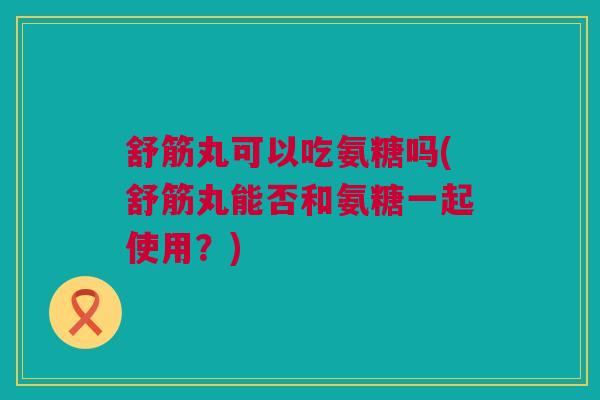 舒筋丸可以吃氨糖吗(舒筋丸能否和氨糖一起使用？)