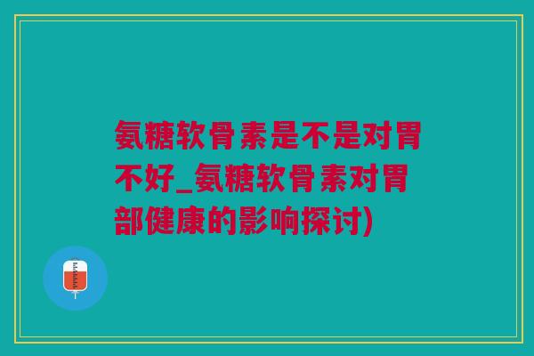 氨糖软骨素是不是对胃不好_氨糖软骨素对胃部健康的影响探讨)