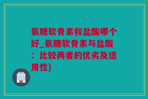 氨糖软骨素和盐酸哪个好_氨糖软骨素与盐酸：比较两者的优劣及适用性)
