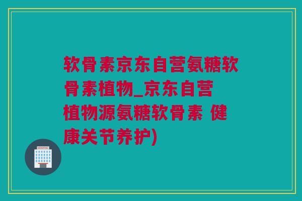 软骨素京东自营氨糖软骨素植物_京东自营 植物源氨糖软骨素 健康关节养护)