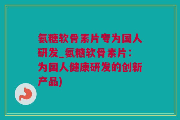 氨糖软骨素片专为国人研发_氨糖软骨素片：为国人健康研发的创新产品)