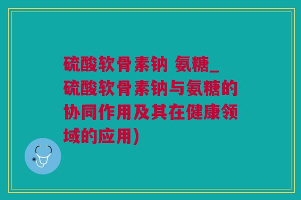 硫酸软骨素钠 氨糖_硫酸软骨素钠与氨糖的协同作用及其在健康领域的应用)