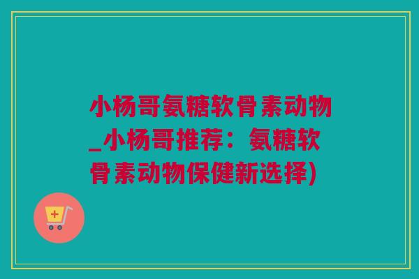 小杨哥氨糖软骨素动物_小杨哥推荐：氨糖软骨素动物保健新选择)