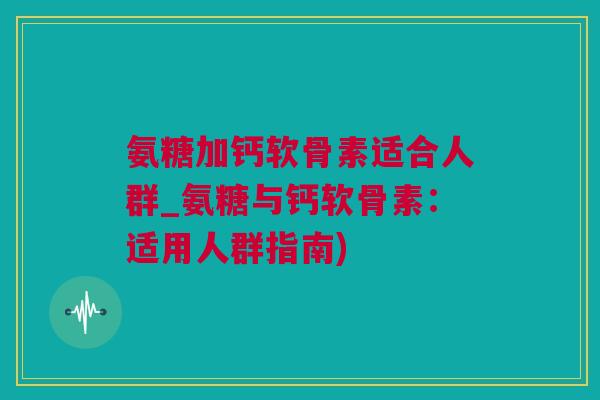 氨糖加钙软骨素适合人群_氨糖与钙软骨素：适用人群指南)