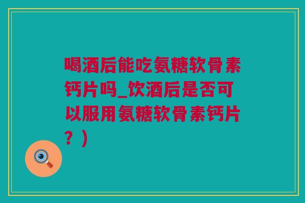 喝酒后能吃氨糖软骨素钙片吗_饮酒后是否可以服用氨糖软骨素钙片？)
