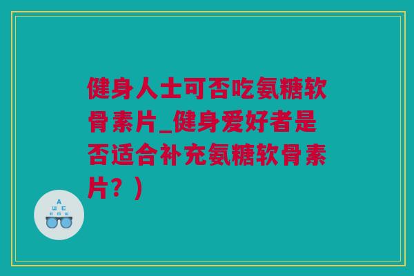 健身人士可否吃氨糖软骨素片_健身爱好者是否适合补充氨糖软骨素片？)