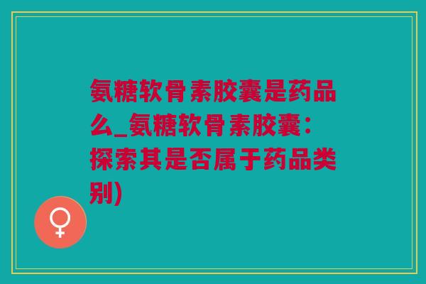 氨糖软骨素胶囊是药品么_氨糖软骨素胶囊：探索其是否属于药品类别)