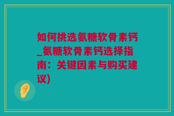 如何挑选氨糖软骨素钙_氨糖软骨素钙选择指南：关键因素与购买建议)