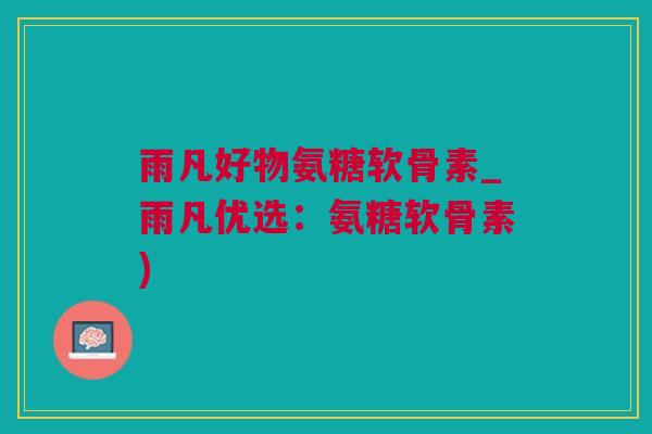 雨凡好物氨糖软骨素_雨凡优选：氨糖软骨素)