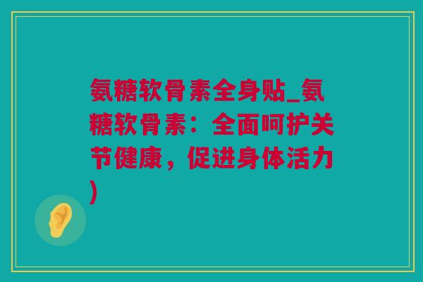 氨糖软骨素全身贴_氨糖软骨素：全面呵护关节健康，促进身体活力)