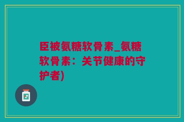 臣被氨糖软骨素_氨糖软骨素：关节健康的守护者)