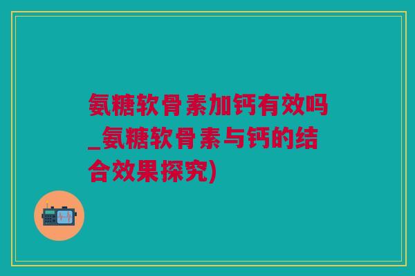 氨糖软骨素加钙有效吗_氨糖软骨素与钙的结合效果探究) 氨糖软骨素加钙有效吗_氨糖软骨素与钙的结合效果探究)