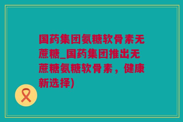 国药集团氨糖软骨素无蔗糖_国药集团推出无蔗糖氨糖软骨素，健康新选择)